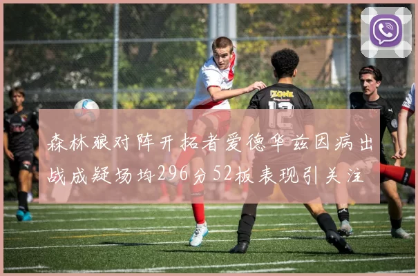 森林狼对阵开拓者爱德华兹因病出战成疑场均296分52板表现引关注