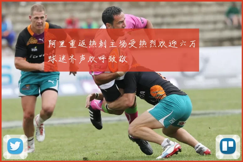阿里重返热刺主场受热烈欢迎六万球迷齐声欢呼致敬