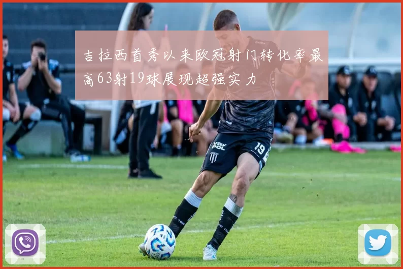 吉拉西首秀以来欧冠射门转化率最高63射19球展现超强实力