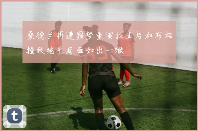 桑德兰再遭噩梦重演拉亚与加布相撞致绝平局面如出一辙