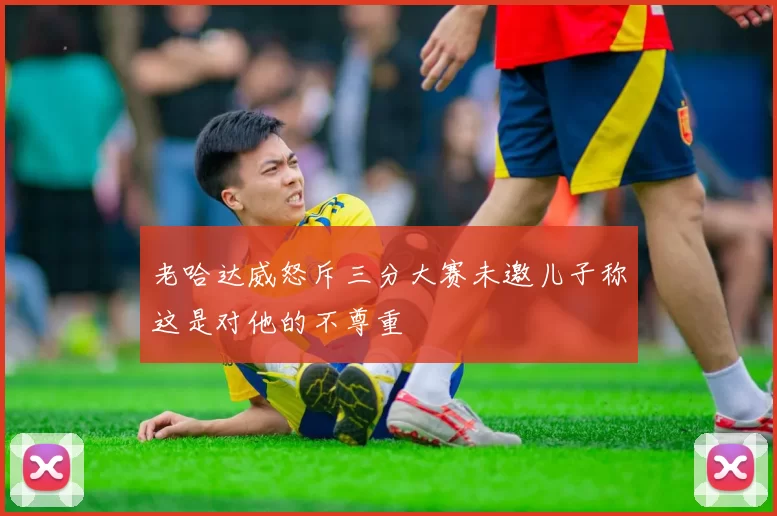 老哈达威怒斥三分大赛未邀儿子称这是对他的不尊重