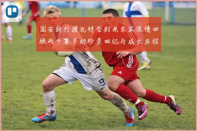 国安新外援孔特告别老东家深情回顾两个赛季的珍贵回忆与成长历程