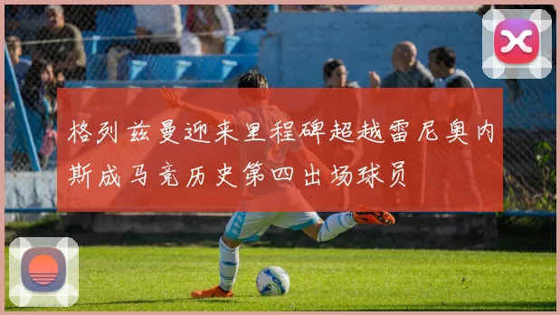格列兹曼迎来里程碑超越雷尼奥内斯成马竞历史第四出场球员