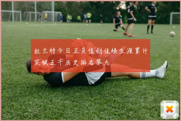 杜兰特今日正负值创佳绩生涯累计突破五千历史排名第九
