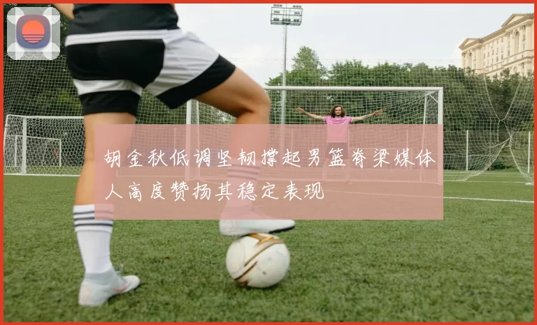 胡金秋低调坚韧撑起男篮脊梁媒体人高度赞扬其稳定表现
