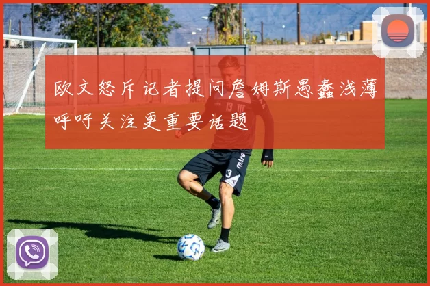 欧文怒斥记者提问詹姆斯愚蠢浅薄呼吁关注更重要话题
