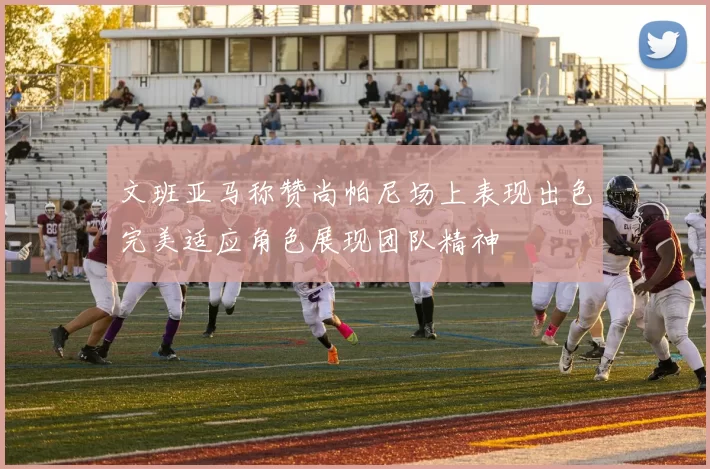 文班亚马称赞尚帕尼场上表现出色完美适应角色展现团队精神
