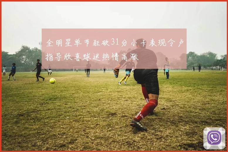 全明星单节狂砍31分小卡表现令卢指导欣喜球迷热情高涨