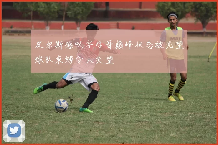 皮尔斯感叹字母哥巅峰状态被无望球队束缚令人失望