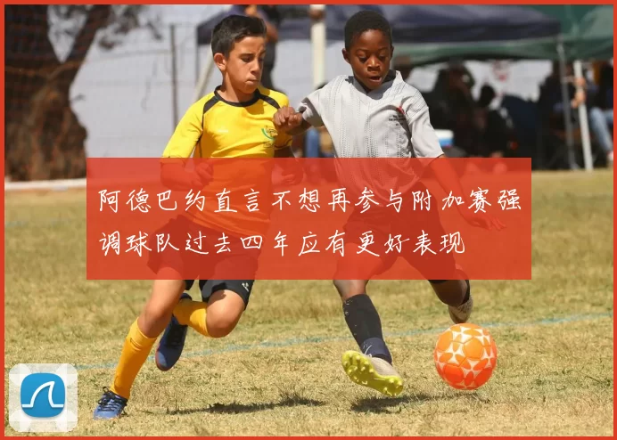 阿德巴约直言不想再参与附加赛强调球队过去四年应有更好表现
