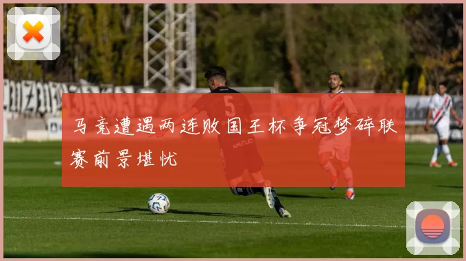 马竞遭遇两连败国王杯争冠梦碎联赛前景堪忧