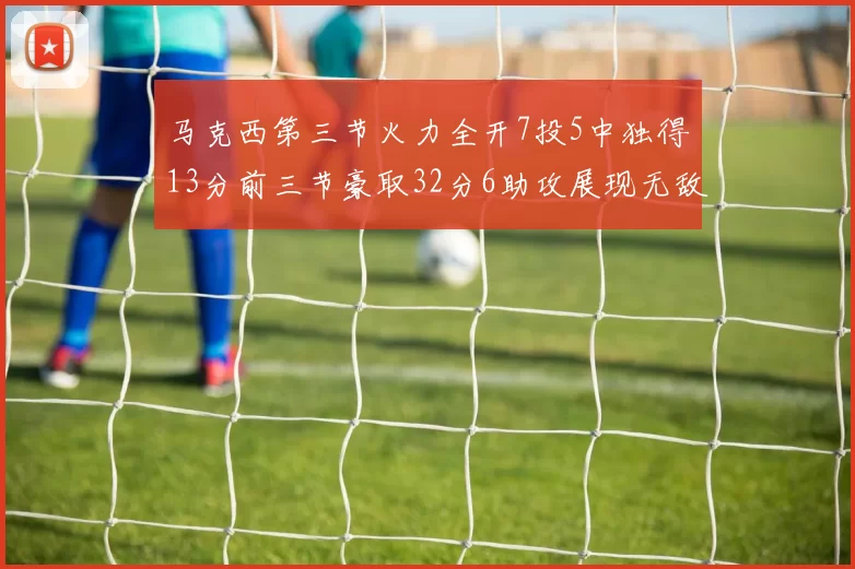马克西第三节火力全开7投5中独得13分前三节豪取32分6助攻展现无敌续航