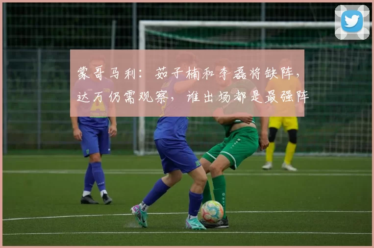 蒙哥马利：茹子楠和李磊将缺阵，达万仍需观察，谁出场都是最强阵