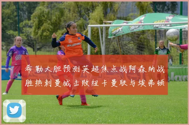 希勒大胆预测英超焦点战阿森纳战胜热刺曼城击败纽卡曼联与埃弗顿握手言和